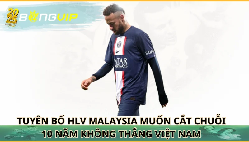 HLV Malaysia muốn cắt chuỗi 10 năm không thắng Việt Nam